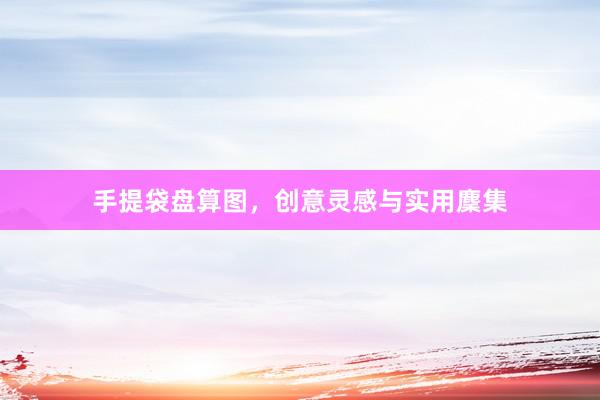 手提袋盘算图，创意灵感与实用麇集