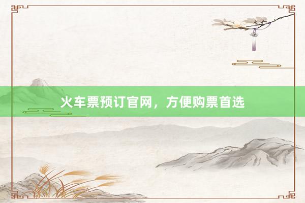 火车票预订官网，方便购票首选