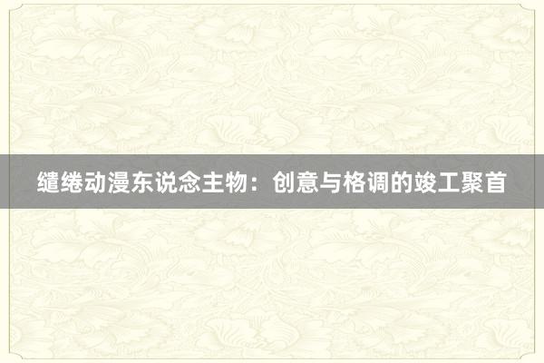 缱绻动漫东说念主物：创意与格调的竣工聚首